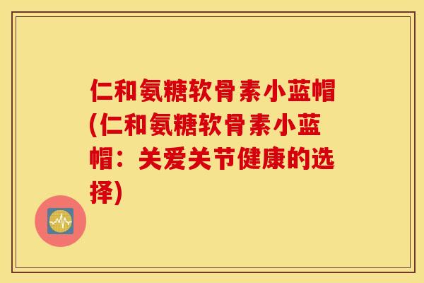 仁和氨糖软骨素小蓝帽(仁和氨糖软骨素小蓝帽:关爱关节健康的选择) 仁和氨糖软骨素小蓝帽(仁和氨糖软骨素小蓝帽:关爱关节健康的选择)