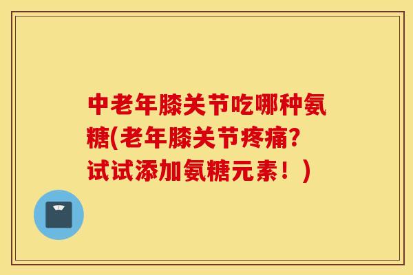 中老年膝关节吃哪种氨糖(老年膝关节疼痛？试试添加氨糖元素！)