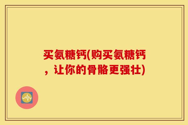 买氨糖钙(购买氨糖钙，让你的骨骼更强壮)