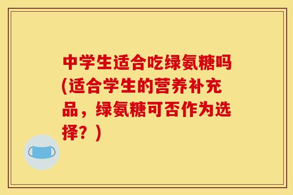 中学生适合吃绿氨糖吗(适合学生的营养补充品，绿氨糖可否作为选择？)