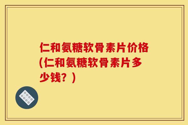 仁和氨糖软骨素片价格(仁和氨糖软骨素片多少钱？)