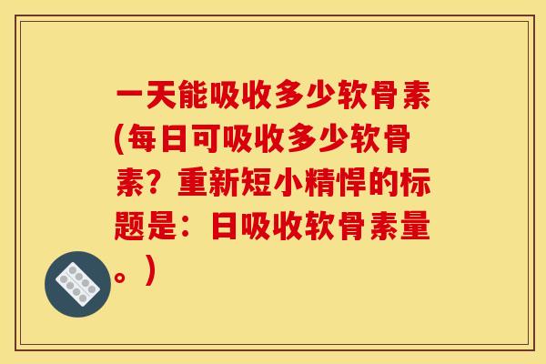一天能吸收多少软骨素(每日可吸收多少软骨素？重新短小精悍的标题是：日吸收软骨素量。)