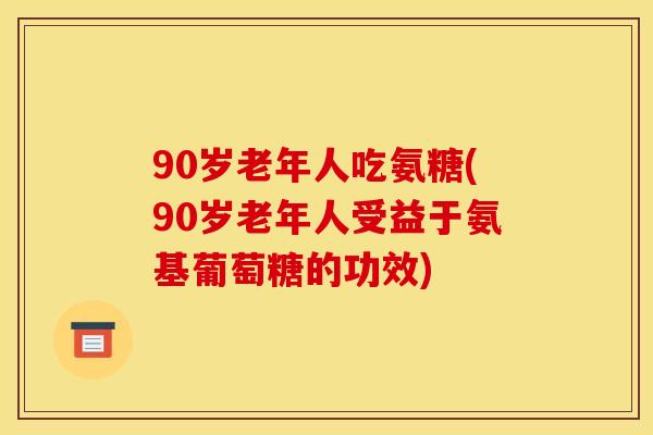 90岁老年人吃氨糖(90岁老年人受益于氨基葡萄糖的功效)