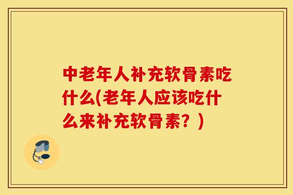 中老年人补充软骨素吃什么(老年人应该吃什么来补充软骨素？)
