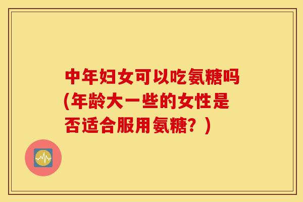 中年妇女可以吃氨糖吗(年龄大一些的女性是否适合服用氨糖？)