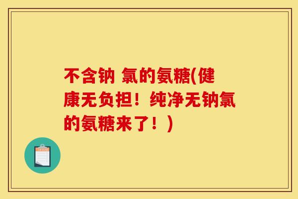 不含钠 氯的氨糖(健康无负担！纯净无钠氯的氨糖来了！)