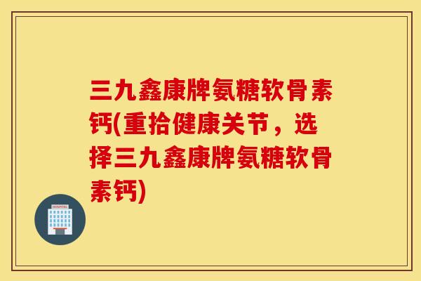 三九鑫康牌氨糖软骨素钙(重拾健康关节，选择三九鑫康牌氨糖软骨素钙)