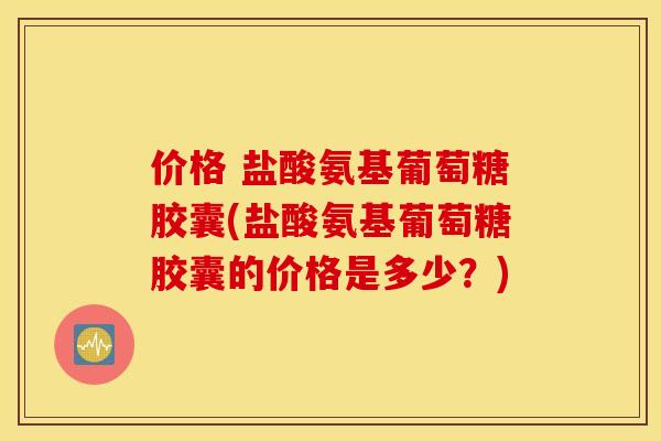 价格 盐酸氨基葡萄糖胶囊(盐酸氨基葡萄糖胶囊的价格是多少？)
