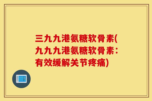 三九九港氨糖软骨素(九九九港氨糖软骨素：有效缓解关节疼痛)
