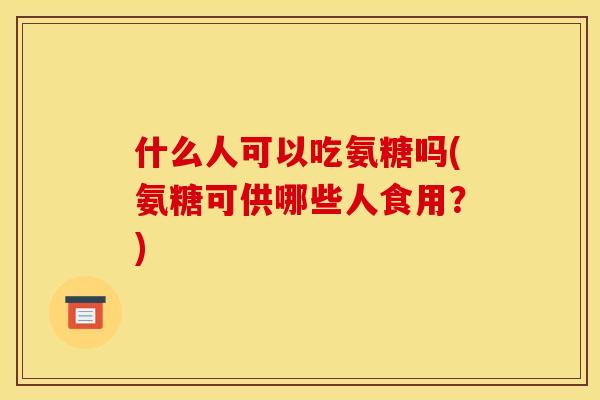 什么人可以吃氨糖吗(氨糖可供哪些人食用？)