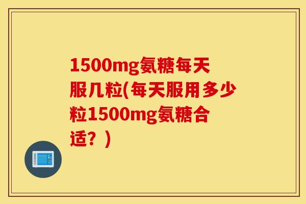 1500mg氨糖每天服几粒(每天服用多少粒1500mg氨糖合适？)
