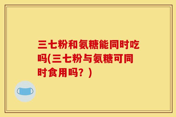 三七粉和氨糖能同时吃吗(三七粉与氨糖可同时食用吗？)