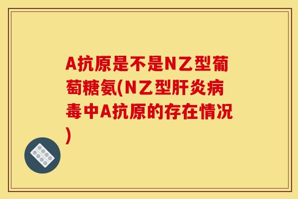 A抗原是不是N乙型葡萄糖氨(N乙型肝炎病毒中A抗原的存在情况)