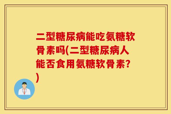 二型糖尿病能吃氨糖软骨素吗(二型糖尿病人能否食用氨糖软骨素？)