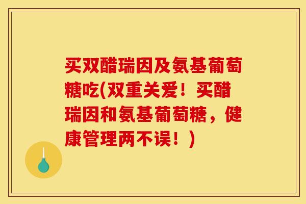 买双醋瑞因及氨基葡萄糖吃(双重关爱！买醋瑞因和氨基葡萄糖，健康管理两不误！)