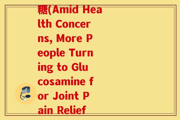 为何现在很多人服用氨糖(Amid Health Concerns, More People Turning to Glucosamine for Joint Pain Relief)