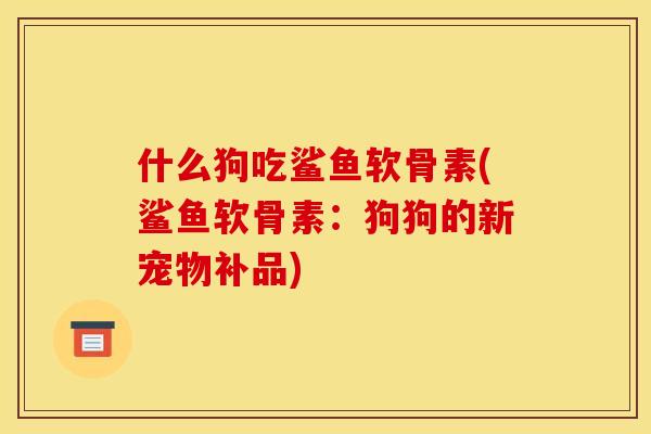 什么狗吃鲨鱼软骨素(鲨鱼软骨素：狗狗的新宠物补品)