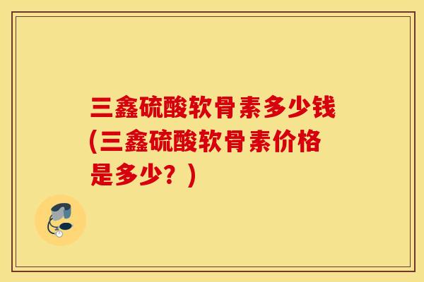 三鑫硫酸软骨素多少钱(三鑫硫酸软骨素价格是多少？)