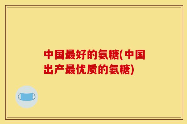 中国最好的氨糖(中国出产最优质的氨糖)