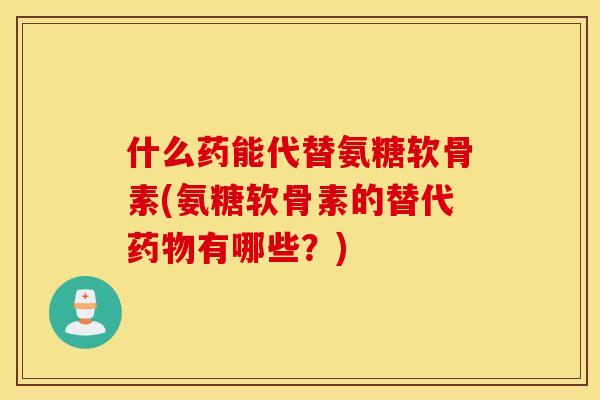 什么药能代替氨糖软骨素(氨糖软骨素的替代药物有哪些？)
