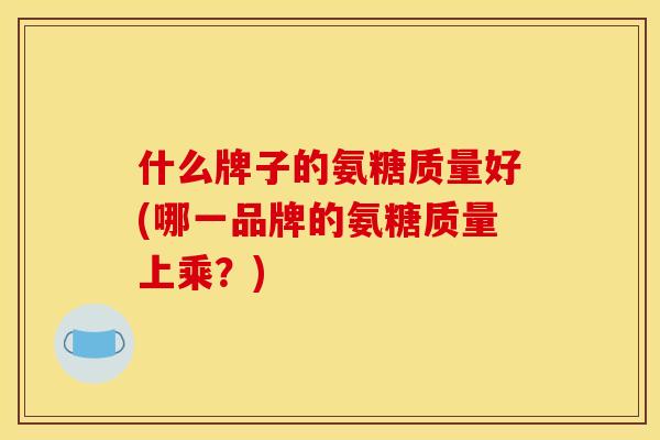 什么牌子的氨糖质量好(哪一品牌的氨糖质量上乘？)