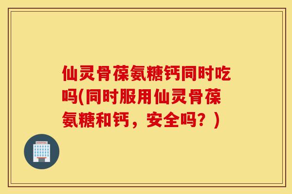 仙灵骨葆氨糖钙同时吃吗(同时服用仙灵骨葆氨糖和钙，安全吗？)