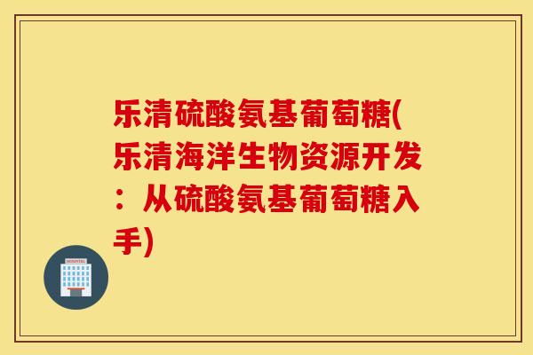 乐清硫酸氨基葡萄糖(乐清海洋生物资源开发：从硫酸氨基葡萄糖入手)