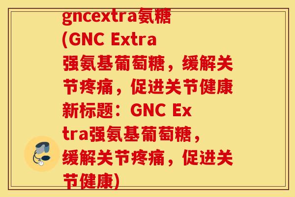 gncextra氨糖(GNC Extra强氨基葡萄糖，缓解关节疼痛，促进关节健康新标题：GNC Extra强氨基葡萄糖，缓解关节疼痛，促进关节健康)