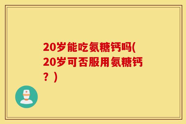 20岁能吃氨糖钙吗(20岁可否服用氨糖钙？)
