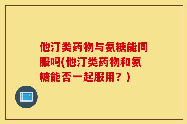 他汀类药物与氨糖能同服吗(他汀类药物和氨糖能否一起服用？)