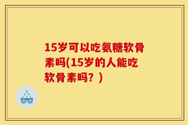 15岁可以吃氨糖软骨素吗(15岁的人能吃软骨素吗？)