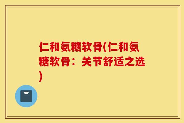 仁和氨糖软骨(仁和氨糖软骨：关节舒适之选)
