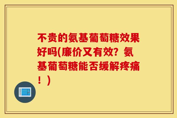 不贵的氨基葡萄糖效果好吗(廉价又有效？氨基葡萄糖能否缓解疼痛！)