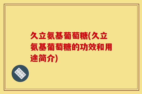 久立氨基葡萄糖(久立氨基葡萄糖的功效和用途简介)