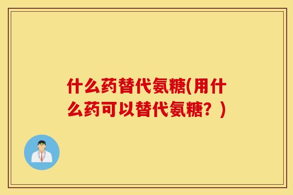 什么药替代氨糖(用什么药可以替代氨糖?) 什么药替代氨糖(用什么药可以替代氨糖?)