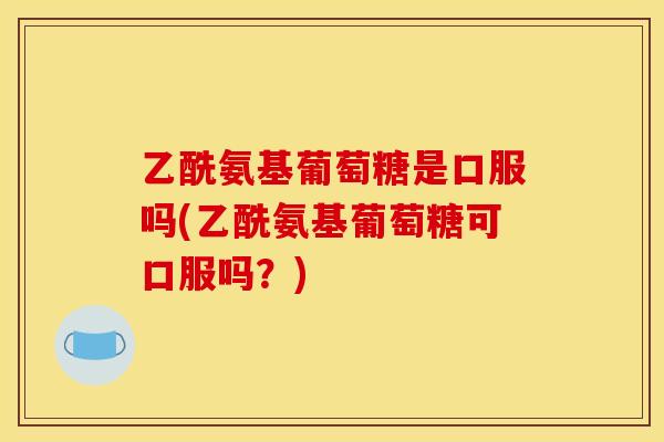 乙酰氨基葡萄糖是口服吗(乙酰氨基葡萄糖可口服吗？)