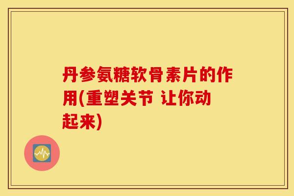 丹参氨糖软骨素片的作用(重塑关节 让你动起来) 丹参氨糖软骨素片的作用(重塑关节 让你动起来)