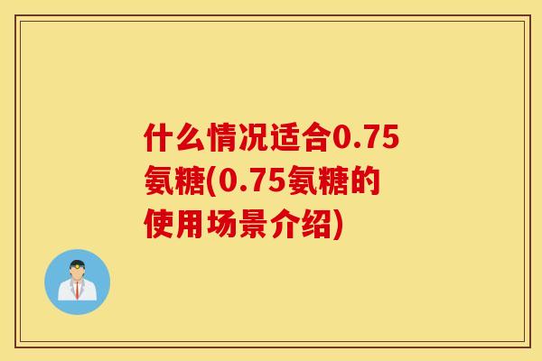 什么情况适合0.75氨糖(0.75氨糖的使用场景介绍)