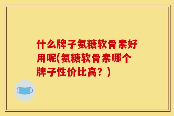 什么牌子氨糖软骨素好用呢(氨糖软骨素哪个牌子性价比高？)