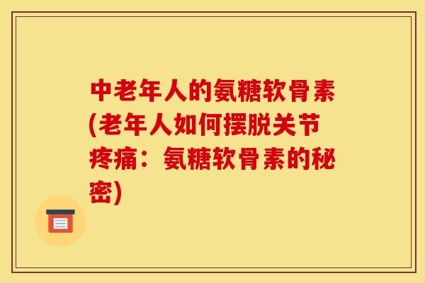 中老年人的氨糖软骨素(老年人如何摆脱关节疼痛:氨糖软骨素的秘密) 中老年人的氨糖软骨素(老年人如何摆脱关节疼痛:氨糖软骨素的秘密)