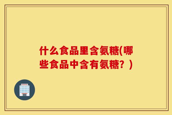 什么食品里含氨糖(哪些食品中含有氨糖？)