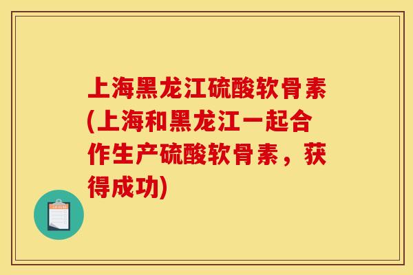 上海黑龙江硫酸软骨素(上海和黑龙江一起合作生产硫酸软骨素,获得成功) 上海黑龙江硫酸软骨素(上海和黑龙江一起合作生产硫酸软骨素,获得成功)