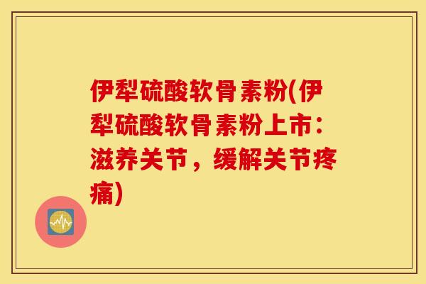 伊犁硫酸软骨素粉(伊犁硫酸软骨素粉上市：滋养关节，缓解关节疼痛)