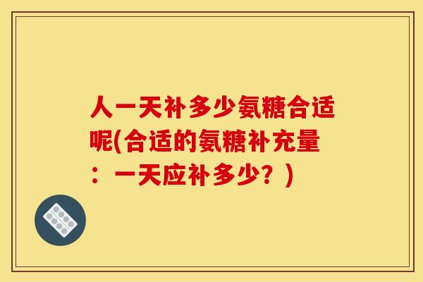 人一天补多少氨糖合适呢(合适的氨糖补充量：一天应补多少？)