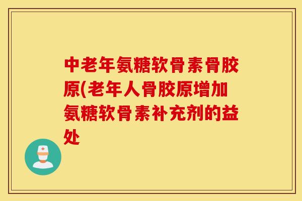 中老年氨糖软骨素骨胶原(老年人骨胶原增加氨糖软骨素补充剂的益处