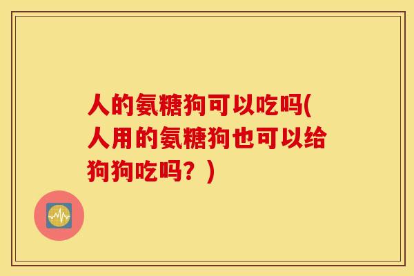 人的氨糖狗可以吃吗(人用的氨糖狗也可以给狗狗吃吗？)