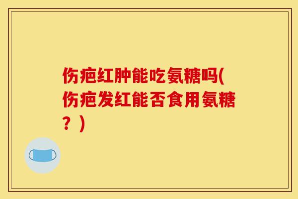 伤疤红肿能吃氨糖吗(伤疤发红能否食用氨糖？)