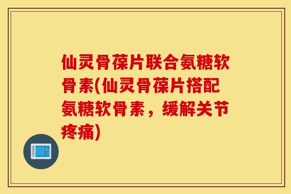 仙灵骨葆片联合氨糖软骨素(仙灵骨葆片搭配氨糖软骨素，缓解关节疼痛)