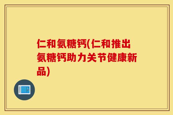 仁和氨糖钙(仁和推出氨糖钙助力关节健康新品) 仁和氨糖钙(仁和推出氨糖钙助力关节健康新品)