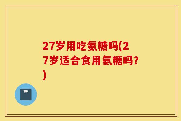 27岁用吃氨糖吗(27岁适合食用氨糖吗？)